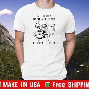 All I Need Is CoffeeMy Books It Is Too Peopley Outside Shirt T-Shirt