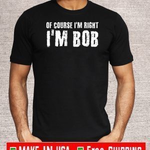 OF COURSE I'M RIGHT I'M BOB OFFICIAL T-SHIRT