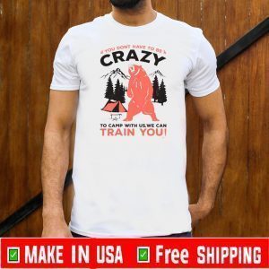 You Don’t Have To Be Crazy To Camp With Us We Can Train You Shirt