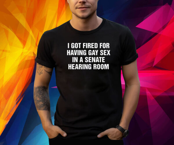 I got fired for having gay sex in a senate hearing room Shirt