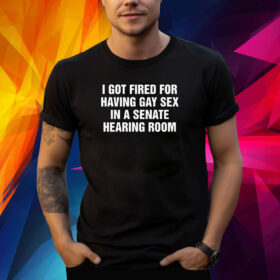 I Got Fired For Having Gay Sex In A Senate Hearing Room Shirts