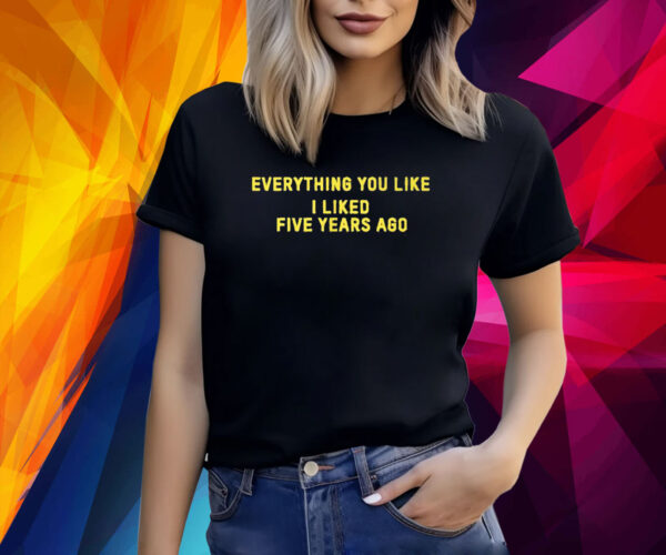 Everything You Like I Liked Five Years Ago TShirts