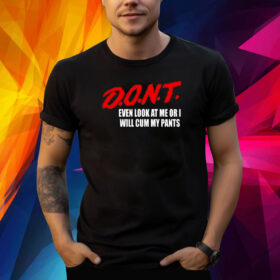 Dont Even Look At Me Or I Will Cum My Pants Shirt