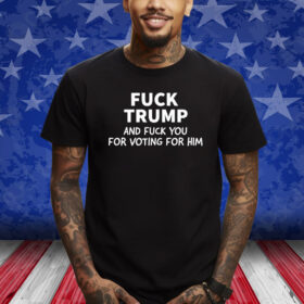 Fuck Trump And Fuck You For Voting For Him 2024 Shirt