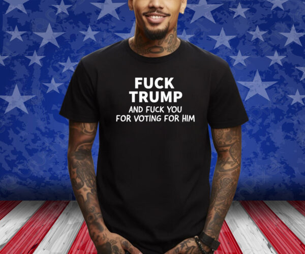 Fuck Trump And Fuck You For Voting For Him 2024 Shirt