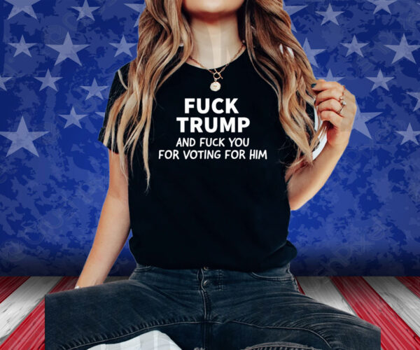 Fuck Trump And Fuck You For Voting For Him 2024 Shirt