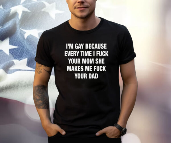 I’m Gay Because Every Time I Fuck Your Mom She Makes Me Fuck Your Dad Shirt