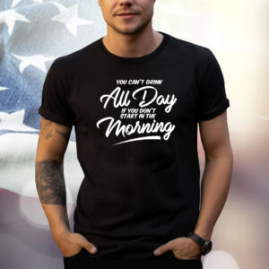 You Can’t Drink All Day If You Don’t Start In The Morning Shirt
