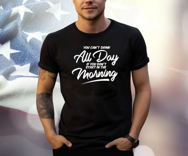 You Can’t Drink All Day If You Don’t Start In The Morning Shirt