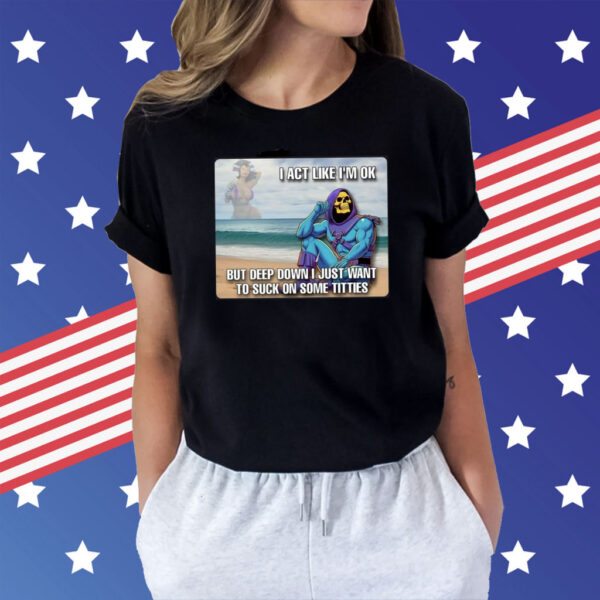 Bad Skeletor I Act Like I’m Ok But Deep Down I Just Want To Suck On Time Titties t-shirt