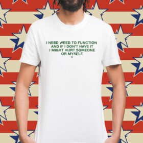 I Need Weed To Function And If I Don’t Have It I Might Hurt Someone Or Myself t-shirt