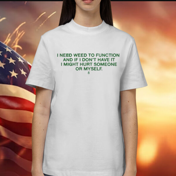 I Need Weed To Function And If I Don’t Have It I Might Hurt Someone Or Myself t-shirt