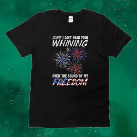Official Sorry I Can’t Hear Your Whining Over The Sound Of My Freedom America Fireworks Tee shirt