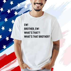 Ew brother ew what’s that what’s that brother Shirt