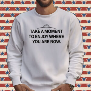 Take a moment to enjoy where you are now Shirt