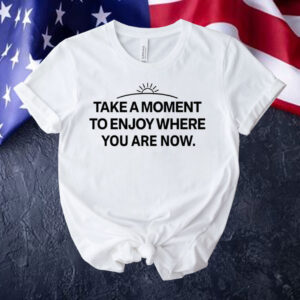 Take a moment to enjoy where you are now Shirt