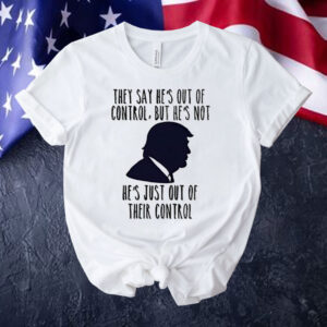 Trump they say he’s out of control but he’s not he’s just out of their control Shirt
