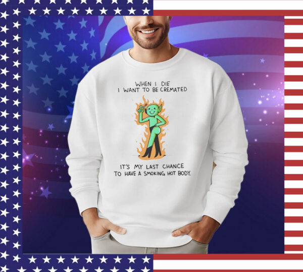 When i die i want to be cremated its my last chance to have a smoking hot body T-Shirt