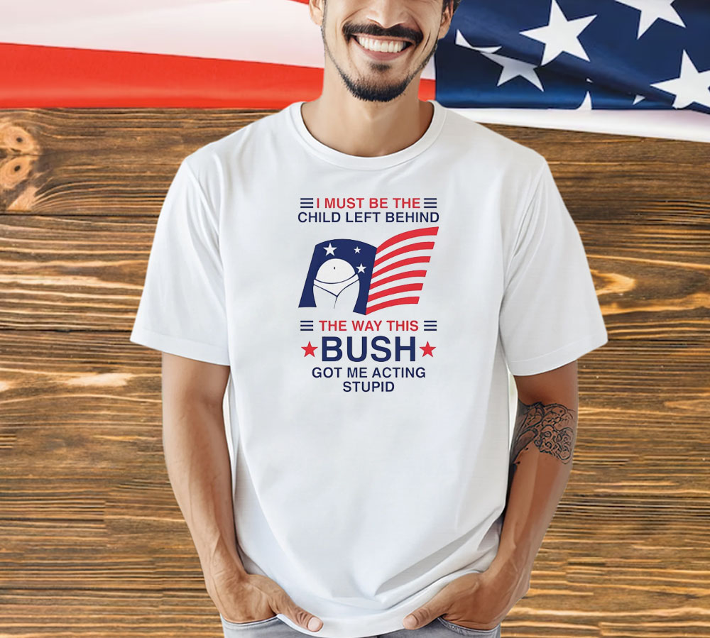 I must be the child left behind the way this Bush got me acting stupid Shirt