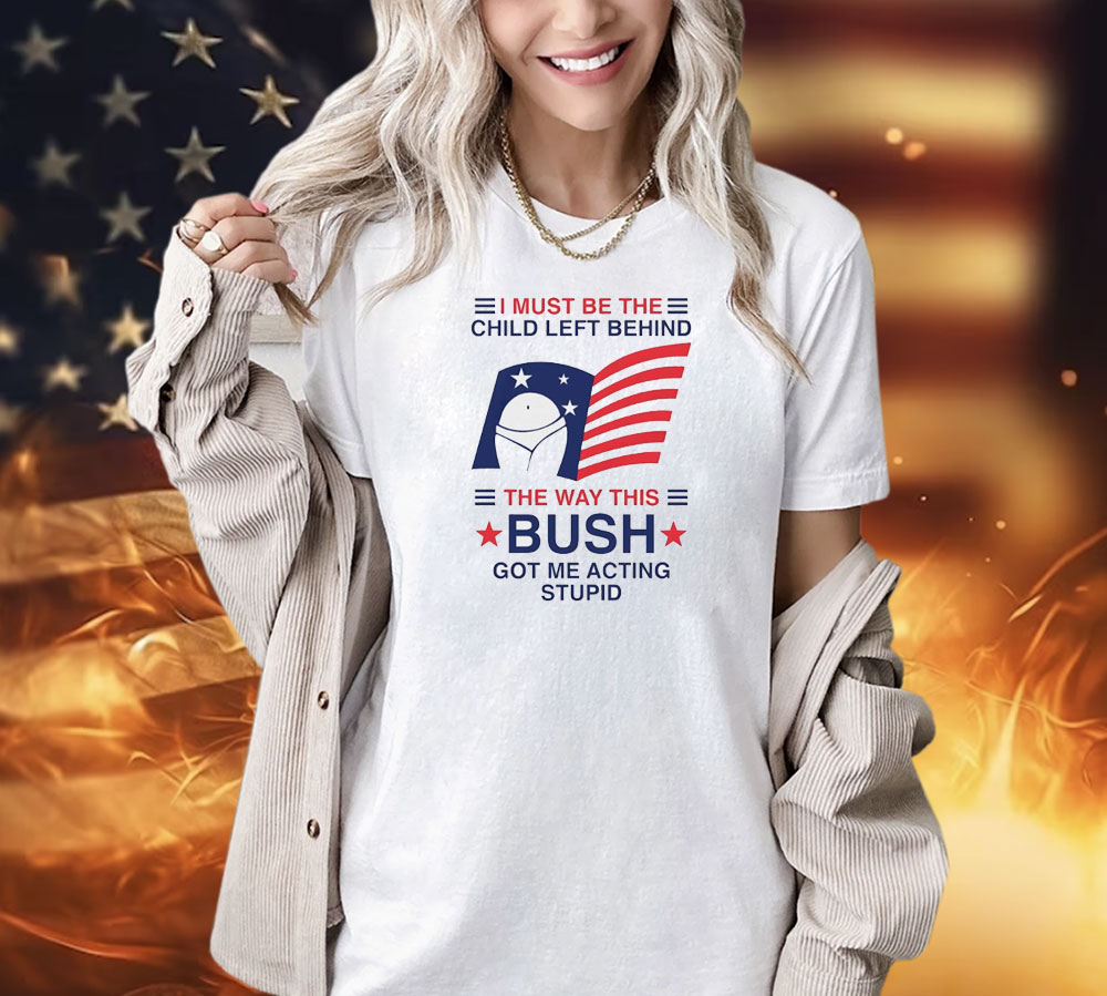 I must be the child left behind the way this Bush got me acting stupid Shirt
