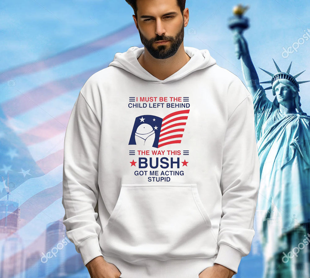 I must be the child left behind the way this Bush got me acting stupid Shirt