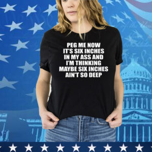 Peg Me Now It’s Six Inches In My Ass And I’m Thinking Maybe Six Inches Ain’t So Deep Tee Shirt
